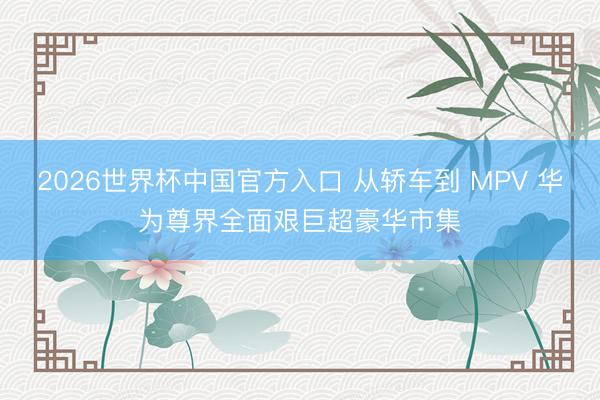 2026世界杯中国官方入口 从轿车到 MPV 华为尊界全面艰巨超豪华市集