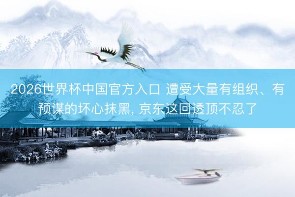 2026世界杯中国官方入口 遭受大量有组织、有预谋的坏心抹黑， 京东这回透顶不忍了