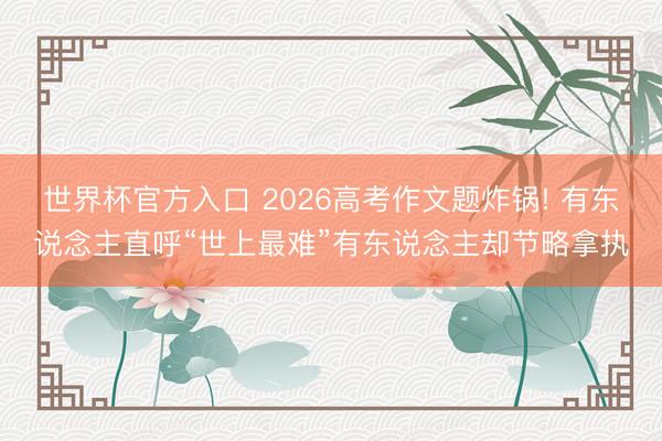 世界杯官方入口 2026高考作文题炸锅! 有东说念主直呼“世上最难”有东说念主却节略拿执