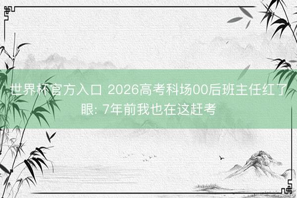 世界杯官方入口 2026高考科场00后班主任红了眼: 7年前我也在这赶考
