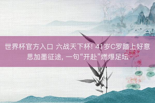 世界杯官方入口 六战天下杯! 41岁C罗踏上好意思加墨征途， 一句“开赴”燃爆足坛