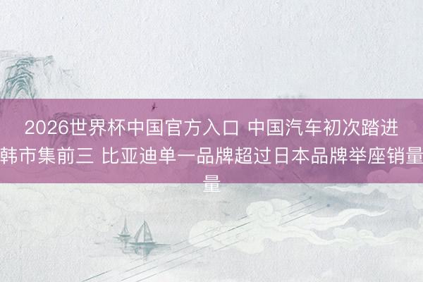 2026世界杯中国官方入口 中国汽车初次踏进韩市集前三 比亚迪单一品牌超过日本品牌举座销量