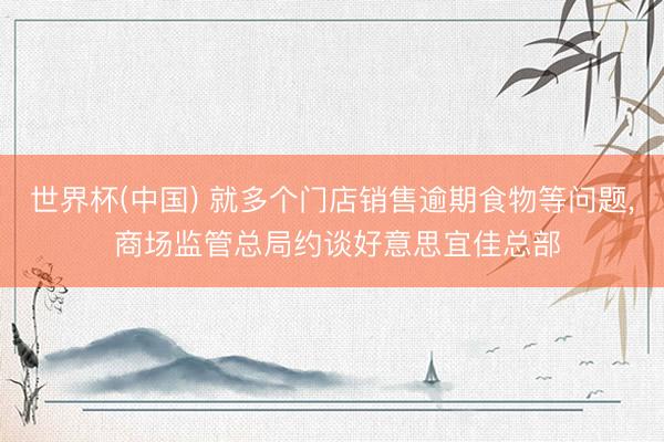 世界杯(中国) 就多个门店销售逾期食物等问题， 商场监管总局约谈好意思宜佳总部