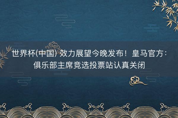 世界杯(中国) 效力展望今晚发布！皇马官方：俱乐部主席竞选投票站认真关闭