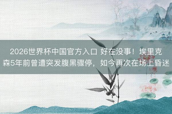 2026世界杯中国官方入口 好在没事！埃里克森5年前曾遭突发腹黑骤停，如今再次在场上昏迷