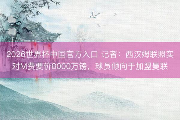 2026世界杯中国官方入口 记者：西汉姆联照实对M费要价8000万镑，球员倾向于加盟曼联