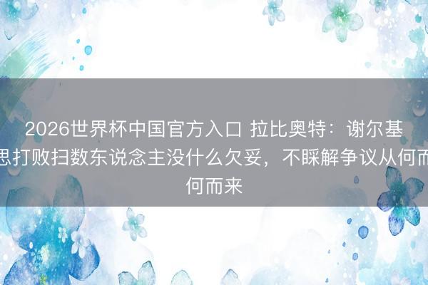 2026世界杯中国官方入口 拉比奥特：谢尔基说思打败扫数东说念主没什么欠妥，不睬解争议从何而来