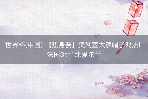 世界杯(中国) 【热身赛】奥利塞大演帽子戏法! 法国3比1北爱尔兰