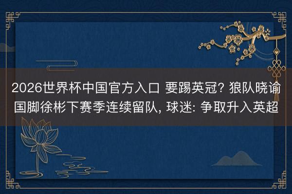 2026世界杯中国官方入口 要踢英冠? 狼队晓谕国脚徐彬下赛季连续留队， 球迷: 争取升入英超