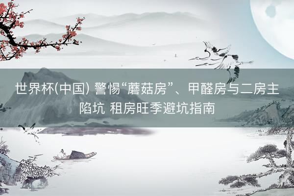 世界杯(中国) 警惕“蘑菇房”、甲醛房与二房主陷坑 租房旺季避坑指南