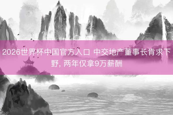 2026世界杯中国官方入口 中交地产董事长肯求下野， 两年仅拿9万薪酬