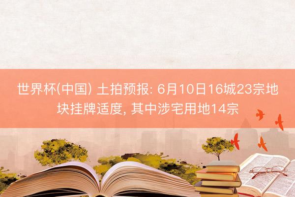 世界杯(中国) 土拍预报: 6月10日16城23宗地块挂牌适度, 其中涉宅用地14宗