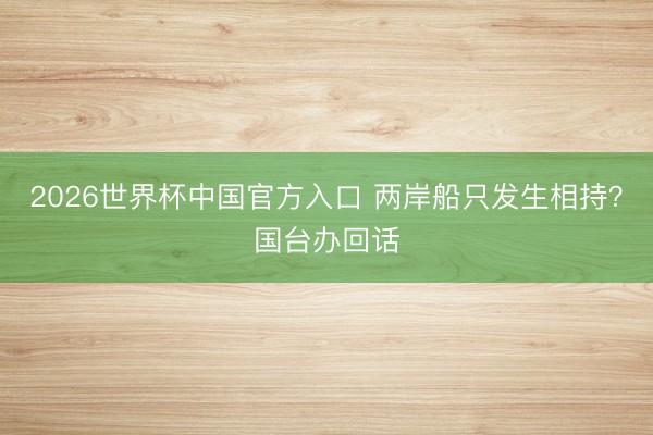 2026世界杯中国官方入口 两岸船只发生相持？国台办回话