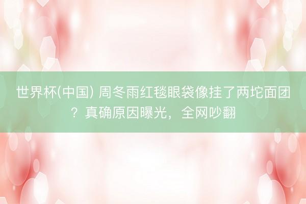 世界杯(中国) 周冬雨红毯眼袋像挂了两坨面团？真确原因曝光，全网吵翻