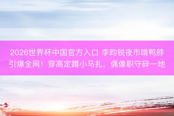 2026世界杯中国官方入口 李昀锐夜市啃鸭脖引爆全网！穿高定蹲小马扎，偶像职守碎一地