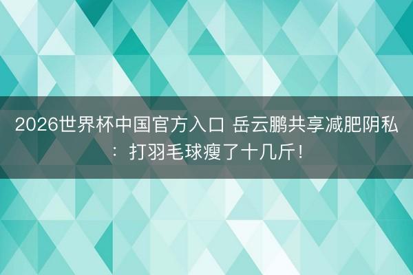 2026世界杯中国官方入口 岳云鹏共享减肥阴私：打羽毛球瘦了十几斤！