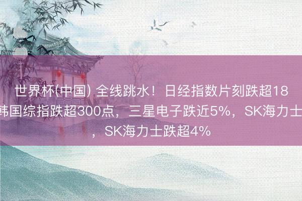 世界杯(中国) 全线跳水！日经指数片刻跌超1800点，韩国综指跌超300点，三星电子跌近5%，SK海力士跌超4%