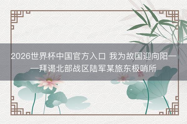 2026世界杯中国官方入口 我为故国迎向阳——拜谒北部战区陆军某旅东极哨所