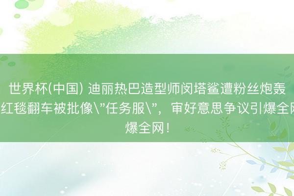世界杯(中国) 迪丽热巴造型师闵塔鲨遭粉丝炮轰!红毯翻车被批像