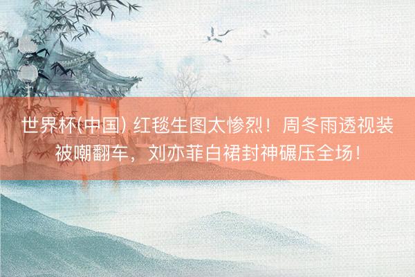 世界杯(中国) 红毯生图太惨烈!周冬雨透视装被嘲翻车,刘亦菲白裙封神碾压全场!