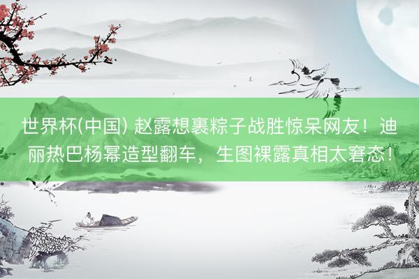 世界杯(中国) 赵露想裹粽子战胜惊呆网友！迪丽热巴杨幂造型翻车，生图裸露真相太窘态！