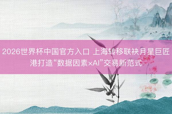 2026世界杯中国官方入口 上海转移联袂月星巨匠港打造“数据因素×AI”交易新范式