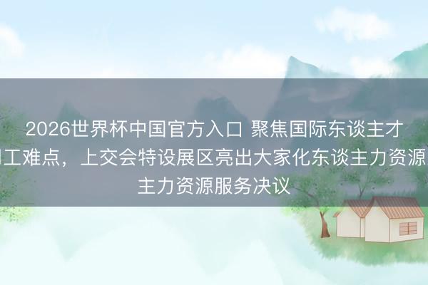 2026世界杯中国官方入口 聚焦国际东谈主才和跨境用工难点，上交会特设展区亮出大家化东谈主力资源服务决议
