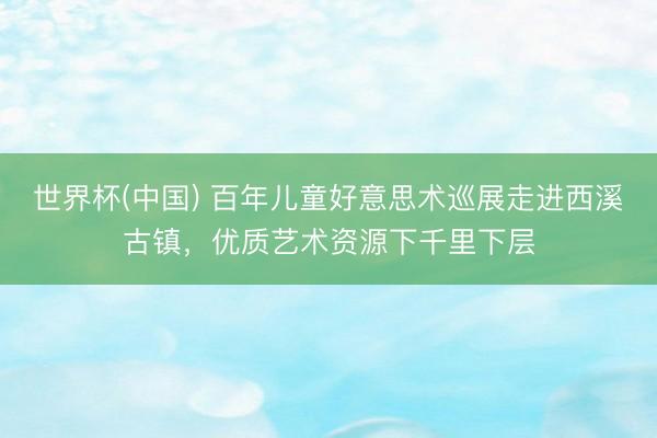 世界杯(中国) 百年儿童好意思术巡展走进西溪古镇，优质艺术资源下千里下层