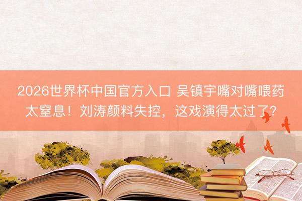 2026世界杯中国官方入口 吴镇宇嘴对嘴喂药太窒息！刘涛颜料失控，这戏演得太过了？