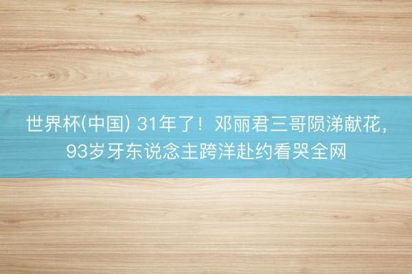 世界杯(中国) 31年了！邓丽君三哥陨涕献花，93岁牙东说念主跨洋赴约看哭全网