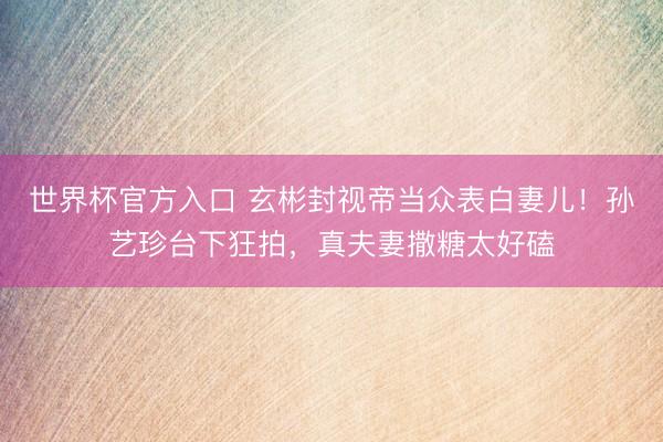世界杯官方入口 玄彬封视帝当众表白妻儿！孙艺珍台下狂拍，真夫妻撒糖太好磕