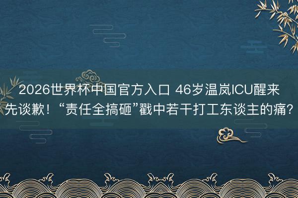 2026世界杯中国官方入口 46岁温岚ICU醒来先谈歉！“责任全搞砸”戳中若干打工东谈主的痛？
