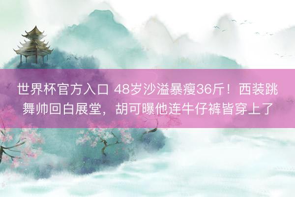 世界杯官方入口 48岁沙溢暴瘦36斤!西装跳舞帅回白展堂,胡可曝他连牛仔裤皆穿上了