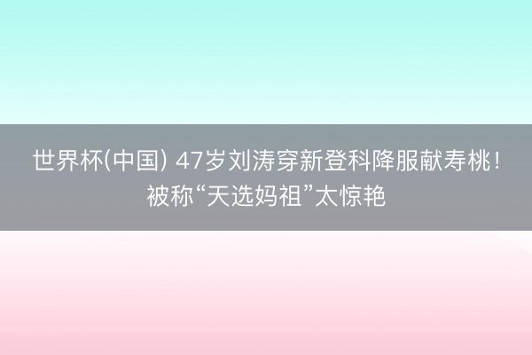 世界杯(中国) 47岁刘涛穿新登科降服献寿桃！被称“天选妈祖”太惊艳