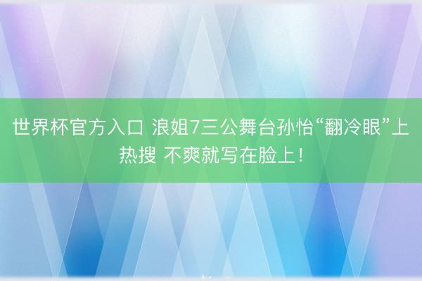 世界杯官方入口 浪姐7三公舞台孙怡“翻冷眼”上热搜 不爽就写在脸上！