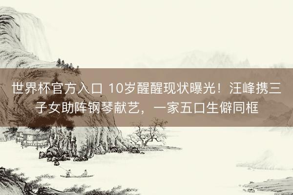 世界杯官方入口 10岁醒醒现状曝光！汪峰携三子女助阵钢琴献艺，一家五口生僻同框
