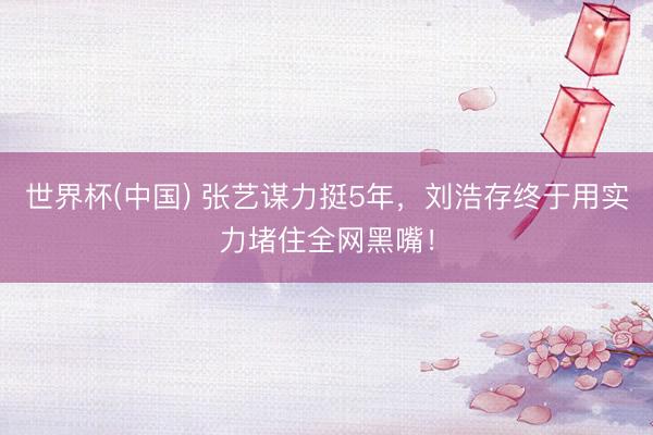 世界杯(中国) 张艺谋力挺5年，刘浩存终于用实力堵住全网黑嘴！