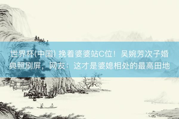 世界杯(中国) 挽着婆婆站C位！吴婉芳次子婚典照刷屏，网友：这才是婆媳相处的最高田地