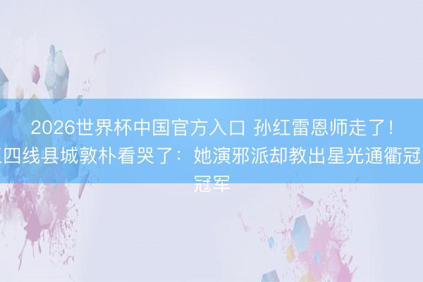 2026世界杯中国官方入口 孙红雷恩师走了！三四线县城敦朴看哭了：她演邪派却教出星光通衢冠军