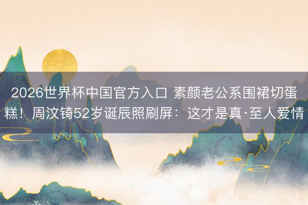 2026世界杯中国官方入口 素颜老公系围裙切蛋糕！周汶锜52岁诞辰照刷屏：这才是真·至人爱情