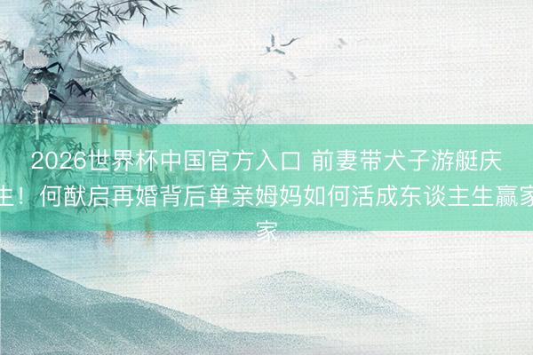 2026世界杯中国官方入口 前妻带犬子游艇庆生！何猷启再婚背后单亲姆妈如何活成东谈主生赢家