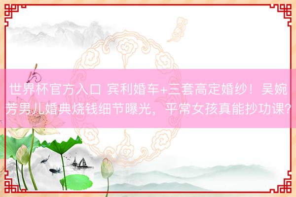 世界杯官方入口 宾利婚车+三套高定婚纱！吴婉芳男儿婚典烧钱细节曝光，平常女孩真能抄功课？