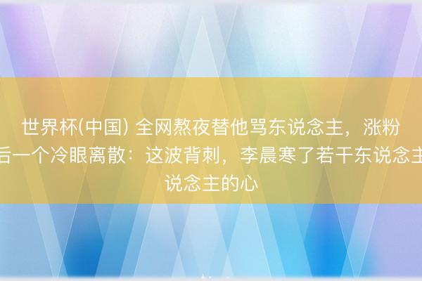 世界杯(中国) 全网熬夜替他骂东说念主,涨粉百万后一个冷眼离散:这波背刺,李晨寒了若干东说念主的心
