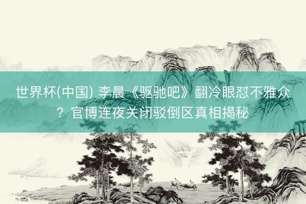 世界杯(中国) 李晨《驱驰吧》翻冷眼怼不雅众？官博连夜关闭驳倒区真相揭秘