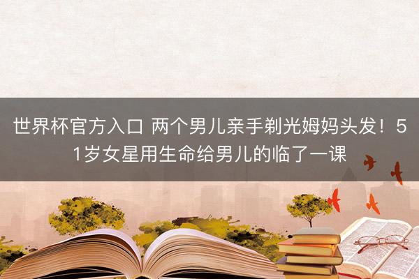 世界杯官方入口 两个男儿亲手剃光姆妈头发！51岁女星用生命给男儿的临了一课