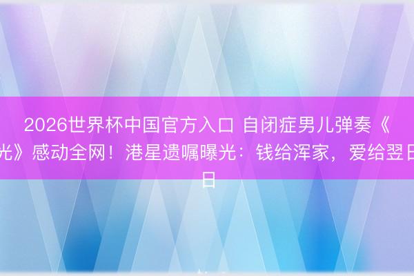 2026世界杯中国官方入口 自闭症男儿弹奏《光》感动全网！港星遗嘱曝光：钱给浑家，爱给翌日
