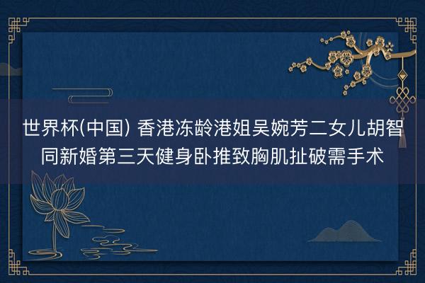 世界杯(中国) 香港冻龄港姐吴婉芳二女儿胡智同新婚第三天健身卧推致胸肌扯破需手术