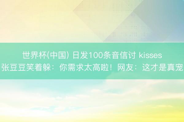 世界杯(中国) 日发100条音信讨 kisses？张豆豆笑着躲：你需求太高啦！网友：这才是真宠妻