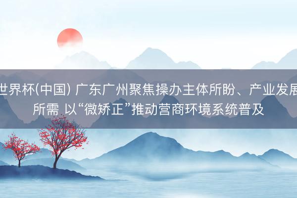 世界杯(中国) 广东广州聚焦操办主体所盼、产业发展所需 以“微矫正”推动营商环境系统普及