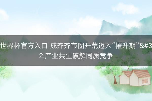 世界杯官方入口 成齐齐市圈开荒迈入“擢升期” 产业共生破解同质竞争
